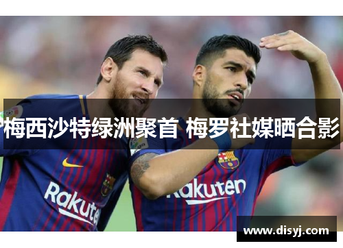 梅西沙特绿洲聚首 梅罗社媒晒合影